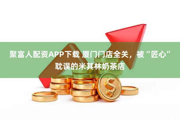 聚富人配資APP下載 廈門門店全關,被“匠心”耽誤的米其林奶茶店