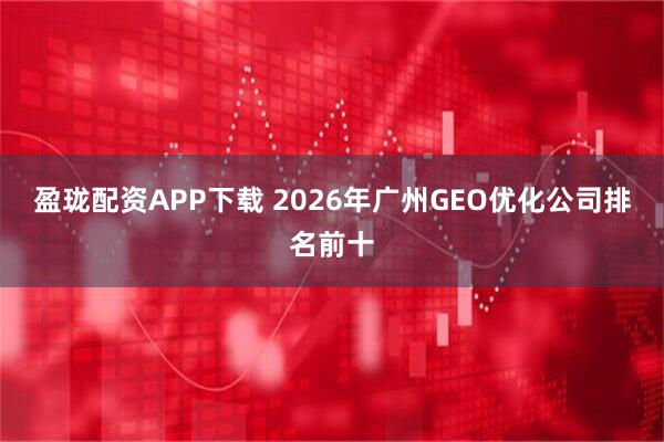 盈瓏配資APP下載 2026年廣州GEO優化公司排名前十