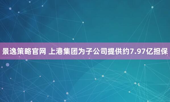 景逸策略官網 上港集團為子公司提供約7.97億擔保