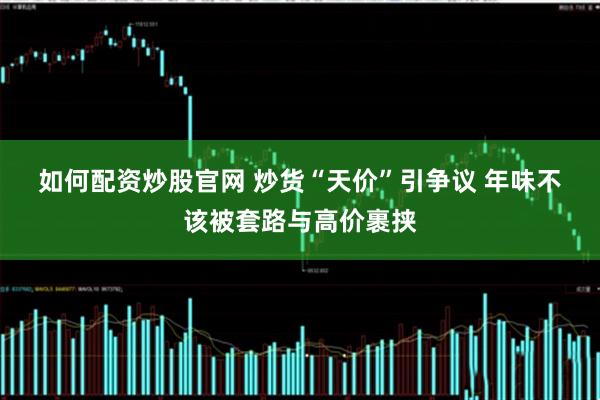 如何配資炒股官網 炒貨“天價”引爭議 年味不該被套路與高價裹挾