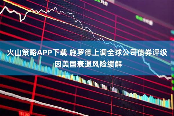 火山策略APP下載 施羅德上調全球公司債券評級 因美國衰退風險緩解