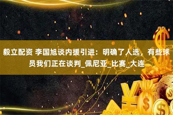 毅立配資 李國旭談內援引進：明確了人選，有些球員我們正在談判_佩尼亞_比賽_大連