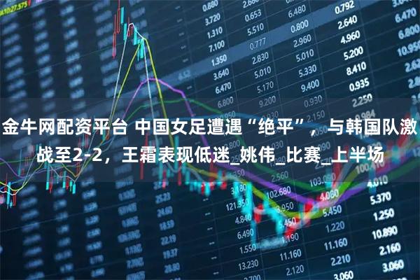 金牛網配資平臺 中國女足遭遇“絕平”，與韓國隊激戰至2-2，王霜表現低迷_姚偉_比賽_上半場