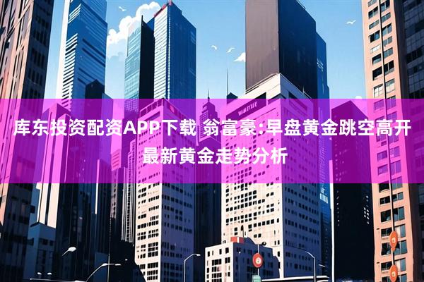 庫東投資配資APP下載 翁富豪:早盤黃金跳空高開 最新黃金走勢分析