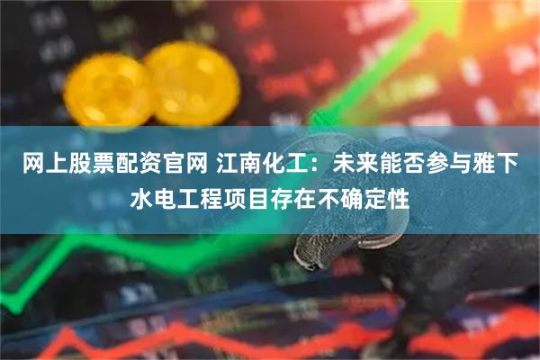 網上股票配資官網 江南化工：未來能否參與雅下水電工程項目存在不確定性