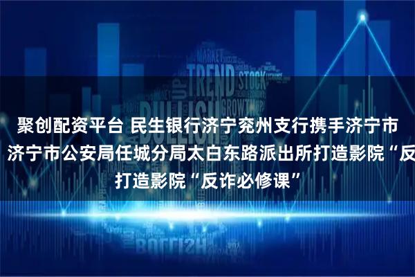 聚創配資平臺 民生銀行濟寧兗州支行攜手濟寧市反詐中心、濟寧市公安局任城分局太白東路派出所打造影院“反詐必修課”