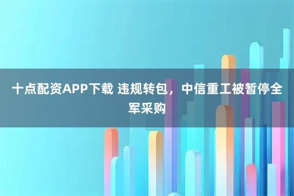 十點配資APP下載 違規轉包，中信重工被暫停全軍采購