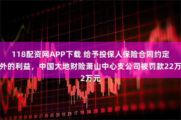 118配資網APP下載 給予投保人保險合同約定以外的利益，中國大地財險蕭山中心支公司被罰款22萬元