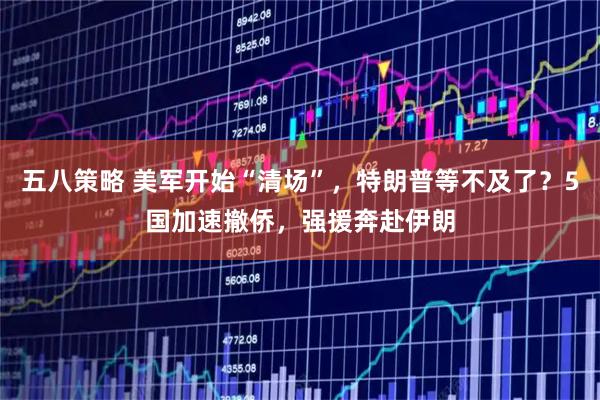 五八策略 美軍開始“清場”，特朗普等不及了？5國加速撤僑，強援奔赴伊朗