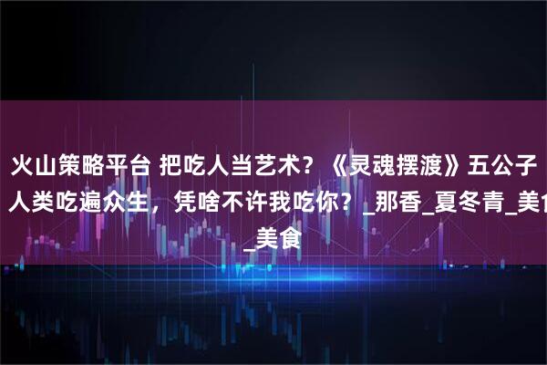 火山策略平臺 把吃人當藝術？《靈魂擺渡》五公子：人類吃遍眾生，憑啥不許我吃你？_那香_夏冬青_美食