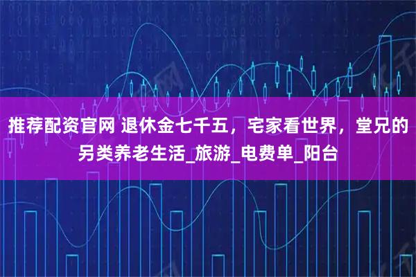 推薦配資官網 退休金七千五，宅家看世界，堂兄的另類養老生活_旅游_電費單_陽臺